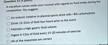 question 15 4 points a marathon runner seeks your counsel with regards to fluid intake during the competition you suggest an isotonic relative to plasma sports drink with 8 carbohydrate drin 38372