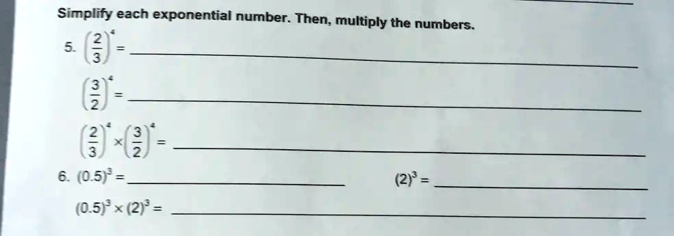 Simplify each exponential number. Then, multiply the numbers.
5. ((2)/(3))^4 = 
((3)/(2))^4 = 
((2)/(3))^4 ×((3)/(2))^4 = 
6. (0.5)^3 = 
(0.5)^3 ×(2)^3 = 
(2)^3 = 