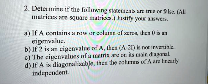 2. Determine if the following statements are true or false. (All matrices are square matrices.) Justify your answers.
a) If A contains a row or column of zeros, then 0 is an eigenvalue.
b) If 2 is an eigenvalue of A, then (A-2I) is not invertible.
c) The eigenvalues of a matrix are on its main diagonal.
d) If A is diagonalizable, then the columns of A are linearly independent.