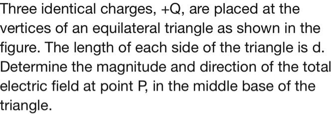 Three identical charges, +Q, are placed at the vertices of an equilateral triangle as shown in the figure. The length of each side of the triangle is d. Determine the magnitude and direction of the total electric field at point P, in the middle base of the triangle.