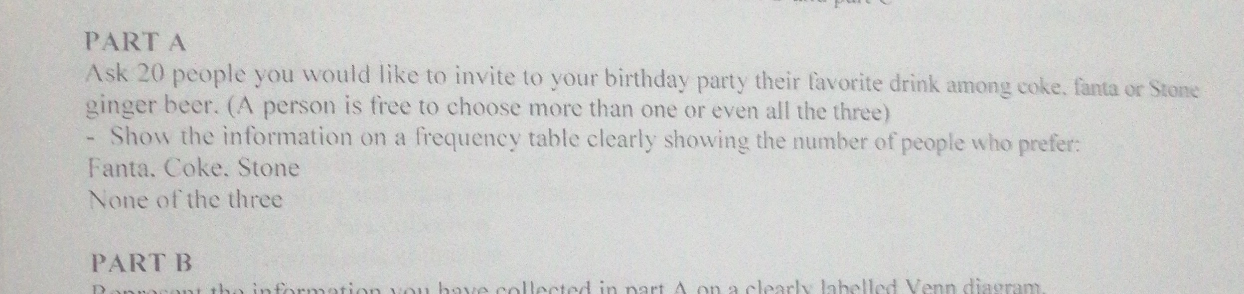 PART A
Ask 20 people you would like to invite to your birthday party their favorite drink among coke. fanta or Stone ginger beer. (A person is free to choose more than one or even all the three)
- Show the information on a fiequency table clearly showing the number of people who prefer:

Fanta. Coke. Stone
None of the three
PART B