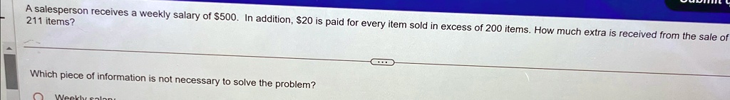 A salesperson receives a weekly salary of 500. In addition,20 is paid for every item sold in excess of 200 items. How much extra is received from the sale of 211 items?
Which piece of information is not necessary to solve the problem?