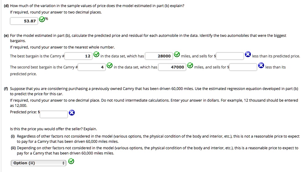 (d) How much of the variation in the sample values of price does the model estimated in part (b) explain?
If required, round your answer to two decimal places.
53.87%
(e) For the model estimated in part (b), calculate the predicted price and residual for each automobile in the data. Identify the two automobiles that were the biggest bargains.
If required, round your answer to the nearest whole number.
The best bargain is the Camry # 12 in the data set, which has 28000 miles, and sells for less than its predicted price.
The second best bargain is the Camry # 4 in the data set, which has 47000 miles, and sells for less than its predicted price.
(f) Suppose that you are considering purchasing a previously owned Camry that has been driven 60,000 miles. Use the estimated regression equation developed in part (b) to predict the price for this car.
If required, round your answer to one decimal place. Do not round intermediate calculations. Enter your answer in dollars. For example, 12 thousand should be entered as 12,000.
Predicted price: Is this the price you would offer the seller? Explain.
(i) Regardless of other factors not considered in the model (various options, the physical condition of the body and interior, etc.), this is not a reasonable price to expect to pay for a Camry that has been driven 60,000 miles miles.
(ii) Depending on other factors not considered in the model (various options, the physical condition of the body and interior, etc.), this is a reasonable price to expect to pay for a Camry that has been driven 60,000 miles miles.
Option (ii)