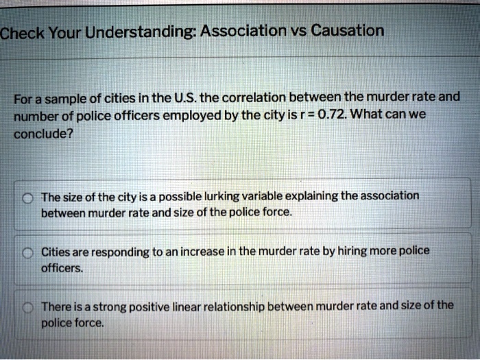 Check Your Understanding: Association vs Causation

For a sample of cities in the U.S. the correlation between the murder rate and number of police officers employed by the city is r = 0.72. What can we conclude?

The size of the city is a possible lurking variable explaining the association between murder rate and size of the police force.
Cities are responding to an increase in the murder rate by hiring more police officers.
There is a strong positive linear relationship between murder rate and size of the police force.