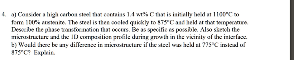 4. a) Consider a high carbon steel that contains 1.4 wt% C that is initially held at 1100°C to
form 100% austenite. The steel is then cooled quickly to 875°C and held at that temperature.
Describe the phase transformation that occurs. Be as specific as possible. Also sketch the
microstructure and the 1D composition profile during growth in the vicinity of the interface.
b) Would there be any difference in microstructure if the steel was held at 775°C instead of
875°C? Explain.