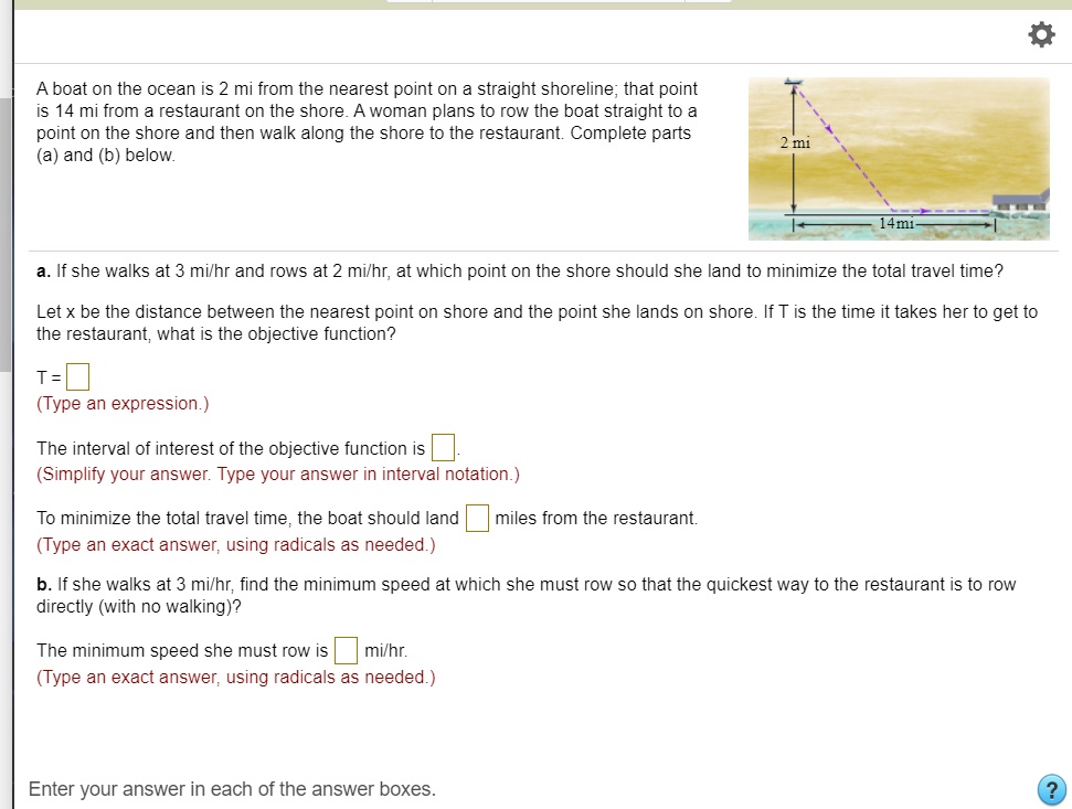 A boat on the ocean is 2 mi from the nearest point on a straight shoreline; that point
is 14 mi from a restaurant on the shore. A woman plans to row the boat straight to a
point on the shore and then walk along the shore to the restaurant. Complete parts
(a) and (b) below.
a. If she walks at 3 mi/hr and rows at 2 mi/hr, at which point on the shore should she land to minimize the total travel time?
Let x be the distance between the nearest point on shore and the point she lands on shore. If T is the time it takes her to get to
the restaurant, what is the objective function?
T = 
(Type an expression.)
The interval of interest of the objective function is 
(Simplify your answer. Type your answer in interval notation.)
To minimize the total travel time, the boat should land 
miles from the restaurant.
(Type an exact answer, using radicals as needed.)
b. If she walks at 3 mi/hr, find the minimum speed at which she must row so that the quickest way to the restaurant is to row
directly (with no walking)?
The minimum speed she must row is 
mi/hr.
(Type an exact answer, using radicals as needed.)
Enter your answer in each of the answer boxes.