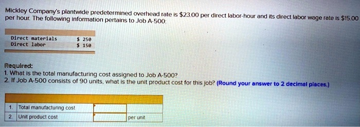 Mickley Company's plantwide predetermined overhead rate is 23.00 per direct labor-hour and its direct labor wage rate is15.00 per hour. The following information pertains to Job A-500:

Direct materials 250
Direct labor 150

Required:
1. What is the total manufacturing cost assigned to Job A-500?
2. If Job A-500 consists of 90 units, what is the unit product cost for this job? (Round your answer to 2 decimal places.)

1. Total manufacturing cost
2. Unit product cost per unit