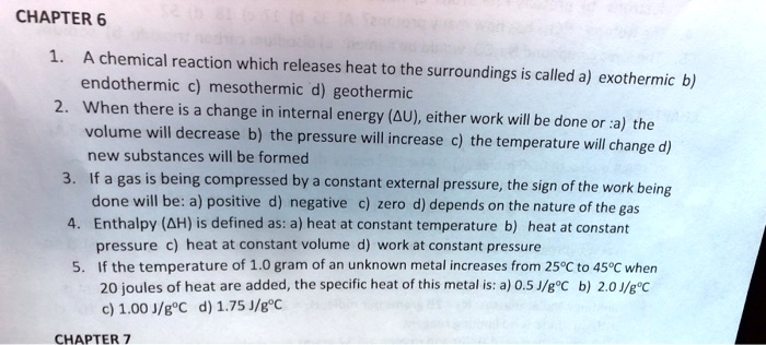1. A chemical reaction which releases heat to the surroundings is called a) exothermic b) endothermic c) mesothermic d) geothermic
2. When there is a change in internal energy (?U), either work will be done or :a) the volume will decrease b) the pressure will increase c) the temperature will change d) new substances will be formed
3. If a gas is being compressed by a constant external pressure, the sign of the work being done will be: a) positive d) negative c) zero d) depends on the nature of the gas
4. Enthalpy (?H) is defined as: a) heat at constant temperature b) heat at constant pressure c) heat at constant volume d) work at constant pressure
5. If the temperature of 1.0 gram of an unknown metal increases from 25°C to 45°C when 20 joules of heat are added, the specific heat of this metal is: a) 0.5 J/g°C b) 2.0 J/g°C c) 1.00 J/g°C d) 1.75 J/g°C