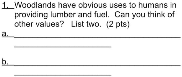 1. Woodlands have obvious uses to humans in
providing lumber and fuel. Can you think of
other values? List two. (2 pts)
a.
b.