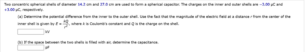 Two concentric spherical shells of diameter 14.2 cm and 27.0 cm are used to form a spherical capacitor. The charges on the inner and outer shells are -3.00 ?C and +3.00 ?C, respectively.
(a) Determine the potential difference from the inner to the outer shell. Use the fact that the magnitude of the electric field at a distance r from the center of the inner shell is given by E = kQ/r², where k is Coulomb's constant and Q is the charge on the shell.
kV
(b) If the space between the two shells is filled with air, determine the capacitance.
pF