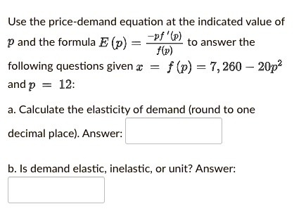 Use the price-demand equation at the indicated value of (p) and the formula (E(p) = frac-pf'(p)f(p)) to answer the following questions given (x = f(p) = 7,260 - 20p^2) and (p = 12):
a. Calculate the elasticity of demand (round to one decimal place). Answer:
b. Is demand elastic, inelastic, or unit? Answer: