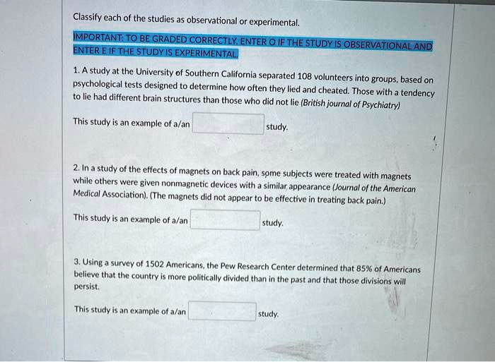 Classify each of the studies as observational or experimental.

IMPORTANT: TO BE GRADED CORRECTLY, ENTER O IF THE STUDY IS OBSERVATIONAL AND ENTER E IF THE STUDY IS EXPERIMENTAL.

1. A study at the University of Southern California separated 108 volunteers into groups, based on psychological tests designed to determine how often they lied and cheated. Those with a tendency to lie had different brain structures than those who did not lie (British Journal of Psychiatry)

This study is an example of a/an study.

2. In a study of the effects of magnets on back pain, some subjects were treated with magnets while others were given nonmagnetic devices with a similar appearance (Journal of the American Medical Association). (The magnets did not appear to be effective in treating back pain.)

This study is an example of a/an study.

3. Using a survey of 1502 Americans, the Pew Research Center determined that 85% of Americans believe that the country is more politically divided than in the past and that those divisions will persist.

This study is an example of a/an study.