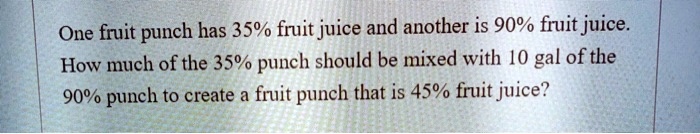 One fruit punch has 35% fruit juice and another is 90% fruit juice.
How much of the 35% punch should be mixed with 10 gal of the
90% punch to create a fruit punch that is 45% fruit juice?
