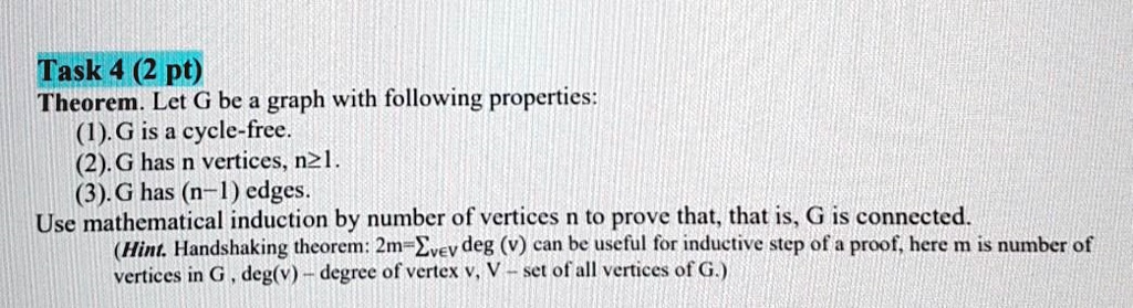 Task 4 (2 pt)
Theorem. Let G be a graph with following properties:
(1). G is a cycle-free.
(2). G has n vertices, n ≥ 1.
(3). G has (n-1) edges.
Use mathematical induction by number of vertices n to prove that, that is, G is connected.
(Hint. Handshaking theorem: 2m = ∑v ∈ V deg(v) can be useful for inductive step of a proof, here m is number of
vertices in G, deg(v) - degree of vertex v, V - set of all vertices of G.)