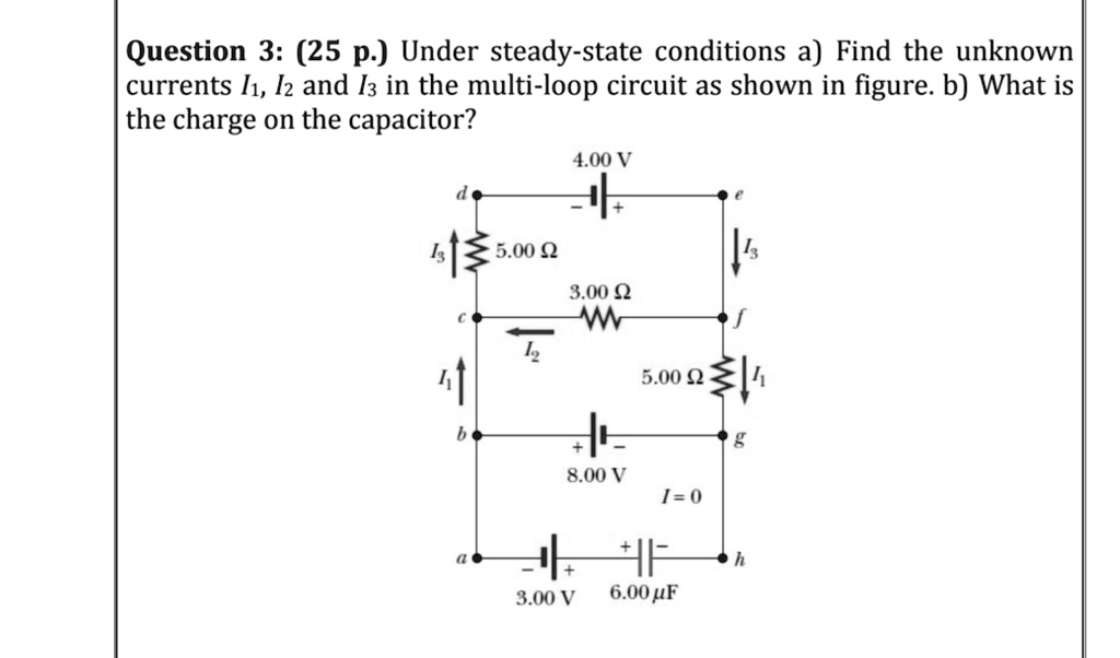 Question 3: (25 p.) Under steady-state conditions a) Find the unknown currents I1, I2 and I3 in the multi-loop circuit as shown in figure. b) What is the charge on the capacitor?