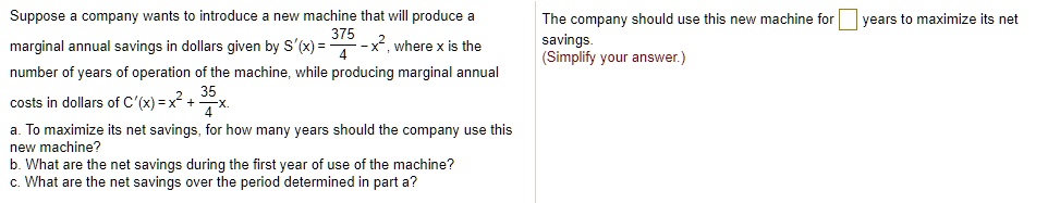 Suppose a company wants to introduce a new machine that will produce a marginal annual savings in dollars given by S'(x) = 375/4 - x^2, where x is the number of years of operation of the machine, while producing marginal annual costs in dollars of C'(x) = x^2 + 35/4 x.
a. To maximize its net savings, for how many years should the company use this new machine?
b. What are the net savings during the first year of use of the machine?
c. What are the net savings over the period determined in part a?
The company should use this new machine for [ ] years to maximize its net savings.
(Simplify your answer.)