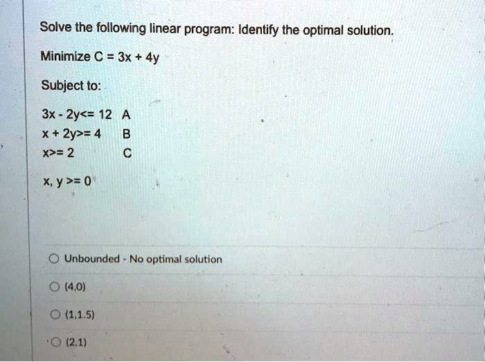 Solve the following linear program: Identify the optimal solution.
Minimize C = 3x + 4y
Subject to:
3x - 2y<= 12 A
x + 2y>= 4 B
x>= 2 C
x, y >= 0
Unbounded - No optimal solution
(4,0)
(1,1.5)
(2,1)