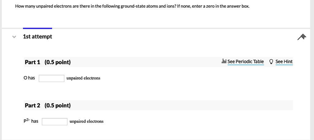 How many unpaired electrons are there in the following ground-state atoms and ions? If none, enter a zero in the answer box.

Part 1 (0.5 point)
O has unpaired electrons

Part 2 (0.5 point)
P3- has unpaired electrons