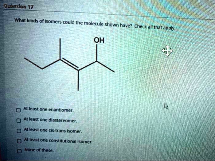 What kinds of isomers could the molecule shown have? Check all that apply.
OH
At least one enantiomer.
At least one diastereomer.
At least one cis-trans isomer.
At least one constitutional isomer.
None of these.