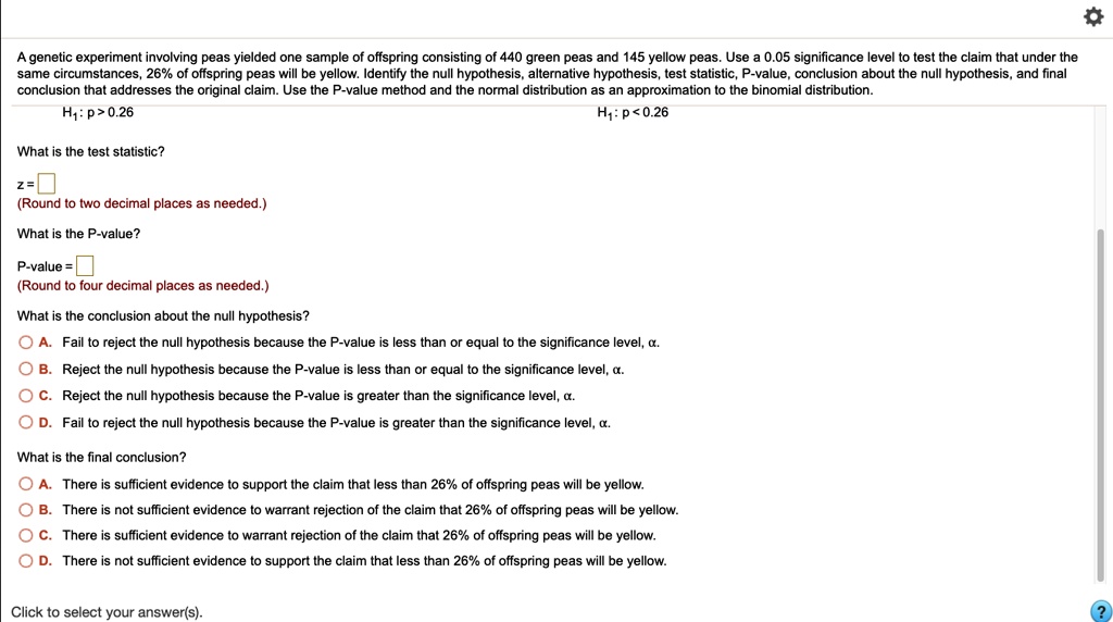 A genetic experiment involving peas yielded one sample of offspring consisting of 440 green peas and 145 yellow peas. Use a 0.05 significance level to test the claim that under the same circumstances, 26% of offspring peas will be yellow. Identify the null hypothesis, alternative hypothesis, test statistic, P-value, conclusion about the null hypothesis, and final conclusion that addresses the original claim. Use the P-value method and the normal distribution as an approximation to the binomial distribution.
H1: p > 0.26 H1: p < 0.26
What is the test statistic?
z = 
(Round to two decimal places as needed.)
What is the P-value?
P-value = 
(Round to four decimal places as needed.)
What is the conclusion about the null hypothesis?
A. Fail to reject the null hypothesis because the P-value is less than or equal to the significance level, ?.
B. Reject the null hypothesis because the P-value is less than or equal to the significance level, ?.
C. Reject the null hypothesis because the P-value is greater than the significance level, ?.
D. Fail to reject the null hypothesis because the P-value is greater than the significance level, ?.
What is the final conclusion?
A. There is sufficient evidence to support the claim that less than 26% of offspring peas will be yellow.
B. There is not sufficient evidence to warrant rejection of the claim that 26% of offspring peas will be yellow.
C. There is sufficient evidence to warrant rejection of the claim that 26% of offspring peas will be yellow.
D. There is not sufficient evidence to support the claim that less than 26% of offspring peas will be yellow.