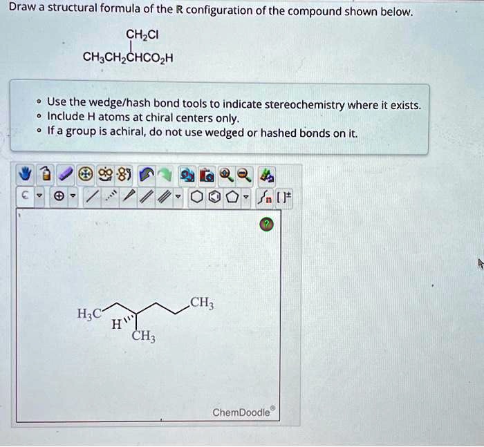 Draw a structural formula of the R configuration of the compound shown below.
CH?CI
CH?CH?CHCO?H
• Use the wedge/hash bond tools to indicate stereochemistry where it exists.
• Include H atoms at chiral centers only.
• If a group is achiral, do not use wedged or hashed bonds on it.
H?C
H
CH?
CH?