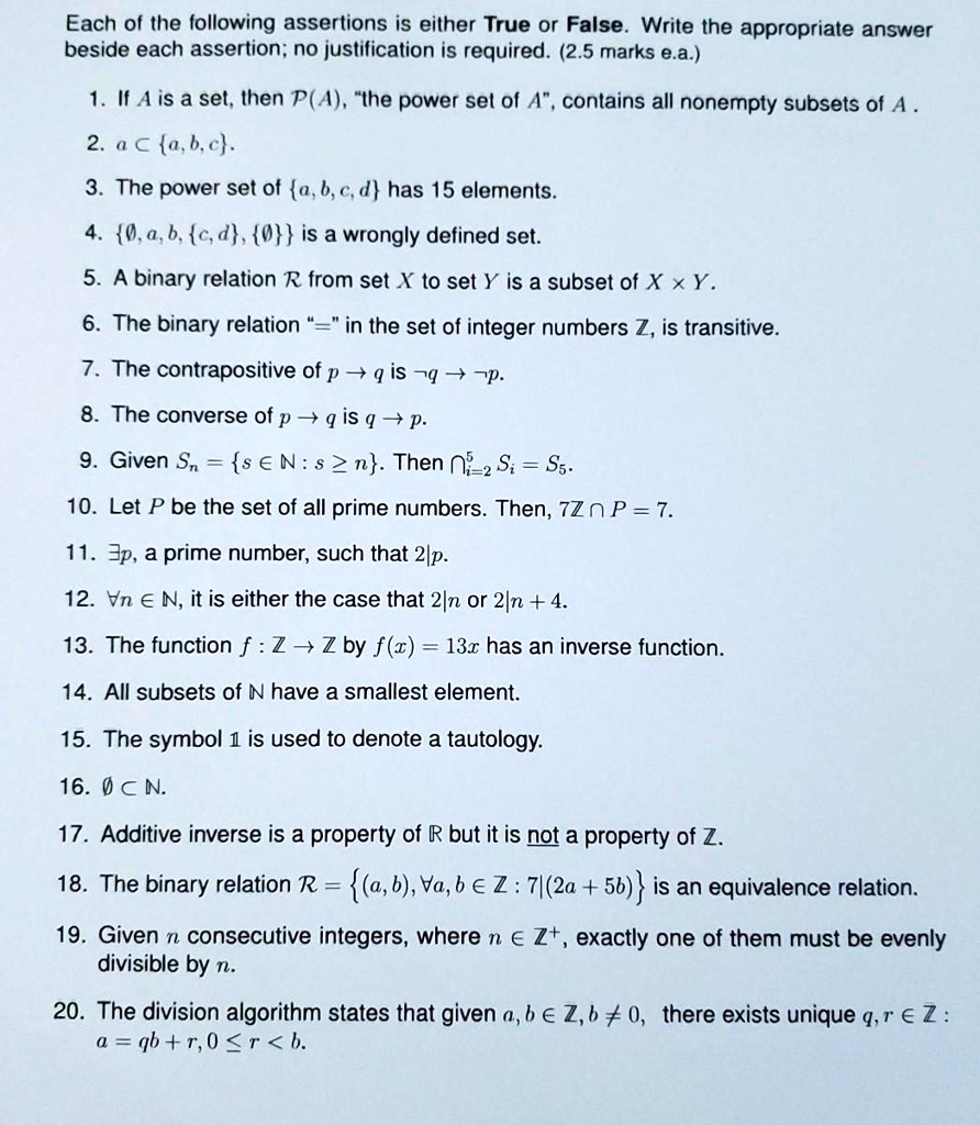 Each of the following assertions is either True or False. Write the appropriate answer
beside each assertion; no justification is required. (2.5 marks e.a.)

1. If A is a set, then ?(A), "the power set of A", contains all nonempty subsets of A .
2. a ? a, b, c.
3. The power set of a, b, c, d has 15 elements.
4. ?, a, b, c, d, ? is a wrongly defined set.
5. A binary relation ? from set X to set Y is a subset of X    Y.
6. The binary relation "=" in the set of integer numbers Z, is transitive.
7. The contrapositive of p ? q is  q ?  p.
8. The converse of p ? q is q ? p.
9. Given Sn = s ? N : s ? n. Then ???? Si = S5.
10. Let P be the set of all prime numbers. Then, 7Z ? P = 7.
11. ?p, a prime number, such that 2|p.
12. ?n ? N, it is either the case that 2|n or 2|n + 4.
13. The function f : Z ? Z by f(x) = 13x has an inverse function.
14. All subsets of N have a smallest element.
15. The symbol ? is used to denote a tautology.
16. ? ? N.
17. Additive inverse is a property of R but it is not a property of Z.
18. The binary relation ? = (a, b), ?a, b ? Z : 7|(2a + 5b) is an equivalence relation.
19. Given n consecutive integers, where n ? Z?, exactly one of them must be evenly
divisible by n.
20. The division algorithm states that given a, b ? Z, b ? 0, there exists unique q, r ? Z :
a = qb + r, 0 ? r < b.