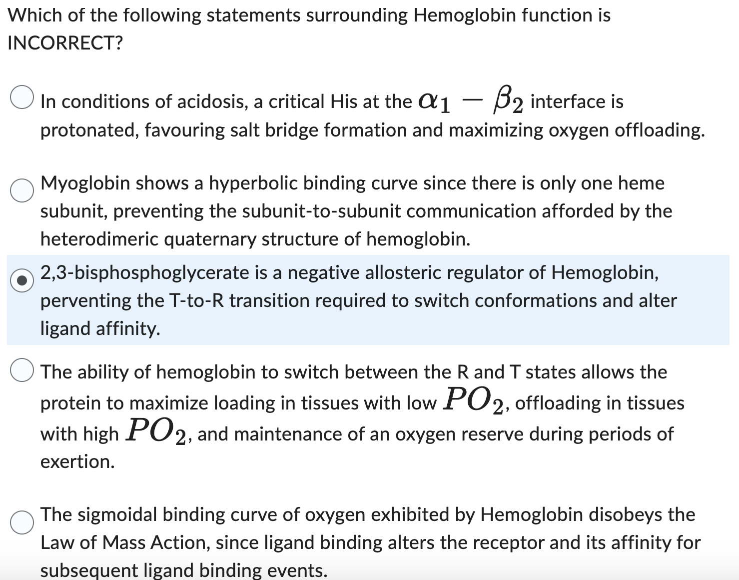 Which of the following statements surrounding Hemoglobin function is
INCORRECT?
In conditions of acidosis, a critical His at the α1-β2 interface is protonated, favouring salt bridge formation and maximizing oxygen offloading.
Myoglobin shows a hyperbolic binding curve since there is only one heme subunit, preventing the subunit-to-subunit communication afforded by the heterodimeric quaternary structure of hemoglobin.
2,3-bisphosphoglycerate is a negative allosteric regulator of Hemoglobin, perventing the T-to- R transition required to switch conformations and alter ligand affinity.
The ability of hemoglobin to switch between the R and T states allows the protein to maximize loading in tissues with low P O2, offloading in tissues with high P O2, and maintenance of an oxygen reserve during periods of exertion.
The sigmoidal binding curve of oxygen exhibited by Hemoglobin disobeys the Law of Mass Action, since ligand binding alters the receptor and its affinity for subsequent ligand binding events.