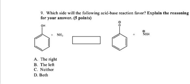 9. Which side will the following acid-base reaction favor? Explain the reasoning for your answer. (5 points)

OH + NH3 -> O- + NH4+

A. The right
B. The left
C. Neither
D. Both