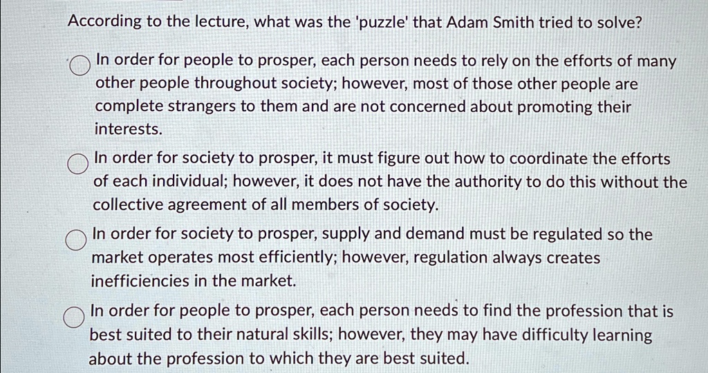According to the lecture, what was the 'puzzle' that Adam Smith tried to solve?
In order for people to prosper, each person needs to rely on the efforts of many
other people throughout society; however, most of those other people are
complete strangers to them and are not concerned about promoting their
interests.
In order for society to prosper, it must figure out how to coordinate the efforts
of each individual; however, it does not have the authority to do this without the
collective agreement of all members of society.
In order for society to prosper, supply and demand must be regulated so the
market operates most efficiently; however, regulation always creates
inefficiencies in the market.
In order for people to prosper, each person needs to find the profession that is
best suited to their natural skills; however, they may have difficulty learning
about the profession to which they are best suited.
