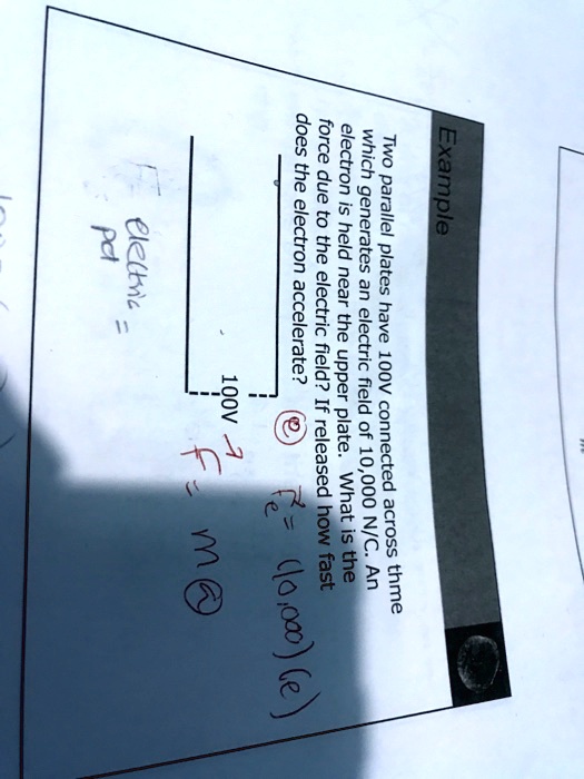 Example
Two parallel plates have 100V connected across them
which generates an electric field of 10,000 N/C. An
electron is held near the upper plate. What is the
force due to the electric field? If released how fast
does the electron accelerate?
F = (10000)(e)
electric
pd
100V
F = m × a