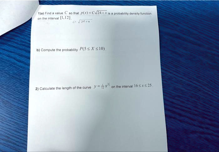 1)a) Find a value C so that p(x) = C√(24 + x) is a probability density function on the interval [1, 12].

b) Compute the probability P(5 ≤ X ≤ 10).

2) Calculate the length of the curve y = (1)/(3)x^3/2 on the interval 16 ≤ x ≤ 25.