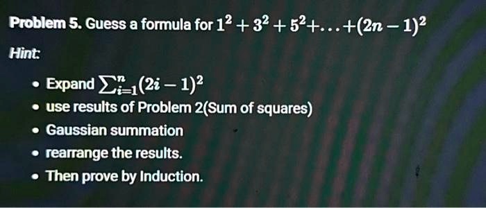 Problem 5. Guess a formula for 1^2 + 3^2 + 5^2 + ... + (2n - 1)^2
Hint:
• Expand ∑i=1^n (2i - 1)^2
• use results of Problem 2(Sum of squares)
• Gaussian summation
• rearrange the results.
• Then prove by Induction.