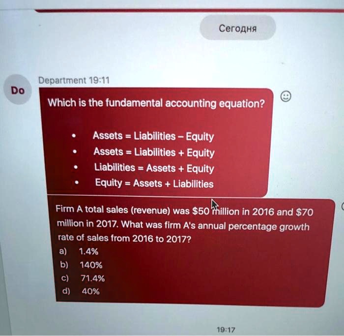 Which is the fundamental accounting equation?

- Assets = Liabilities - Equity
- Assets = Liabilities + Equity
- Liabilities = Assets + Equity
- Equity = Assets + Liabilities

Firm A total sales (revenue) was 50 million in 2016 and70 million in 2017. What was firm A's annual percentage growth rate of sales from 2016 to 2017?
a) 1.4%
b) 140%
c) 71.4%
d) 40%