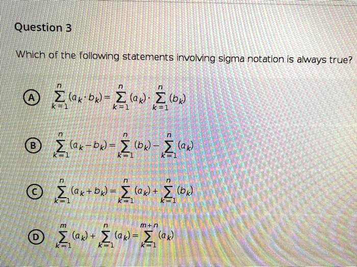 Question 3

Which of the following statements involving sigma notation is always true?

A sumk=1^n (ak cdot bk) = sumk=1^n (ak) cdot sumk=1^n (bk)

B sumk=1^n (ak - bk) = sumk=1^n (bk) - sumk=1^n (ak)

C sumk=1^n (ak + bk) = sumk=1^n (ak) + sumk=1^n (bk)

D sumk=1^m (ak) + sumk=1^n (ak) = sumk=1^m+n (ak)