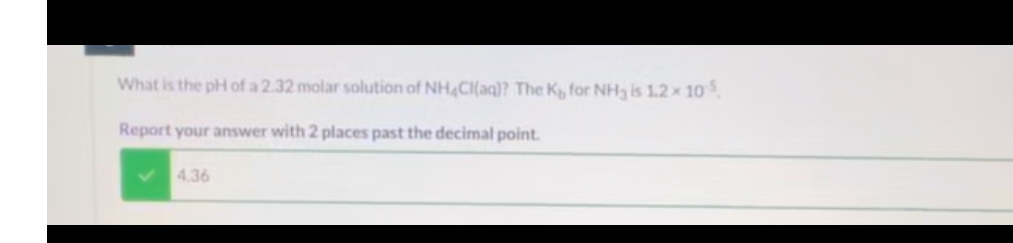 What is the pH of a 2.32 molar solution of NH4Cl(aq)? The Kb for NH3 is 1.2 × 10-5.
Report your answer with 2 places past the decimal point.
4.36