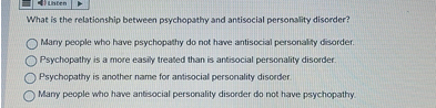 What is the relationship between psychopathy and antisocial personality disorder?
Many people who have psychopathy do not have antisocial personality disorder.
Psychopathy is a more easily treated than is antisocial personality disorder.
Psychopathy is another name for antisocial personality disorder.
Many people who have antisocial personality disorder do not have psychopathy.