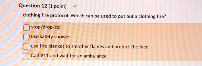 clothing fire protocol: Which can be used to put out a clothing fire?

stop/drop/roll
use safety shower
use fire blanket to smother flames and protect the face
Call 911 and wait for an ambulance