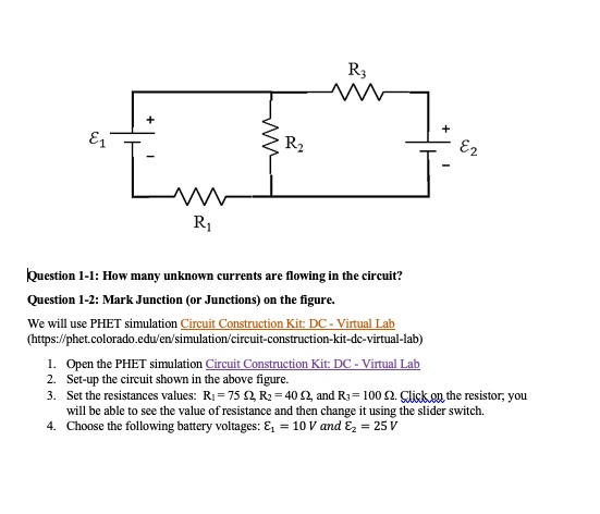 Question 1-1: How many unknown currents are flowing in the circuit?
Question 1-2: Mark Junction (or Junctions) on the figure.
We will use PHET simulation Circuit Construction Kit: DC - Virtual Lab
(https://phet.colorado.edu/en/simulation/circuit-construction-kit-dc-virtual-lab)
1. Open the PHET simulation Circuit Construction Kit: DC - Virtual Lab
2. Set-up the circuit shown in the above figure.
3. Set the resistances values: R1 = 75 Omega, R2 = 40 Omega, and R3 = 100 Omega. Click on the resistor, you
will be able to see the value of resistance and then change it using the slider switch.
4. Choose the following battery voltages: E1 = 10 V and E2 = 25 V