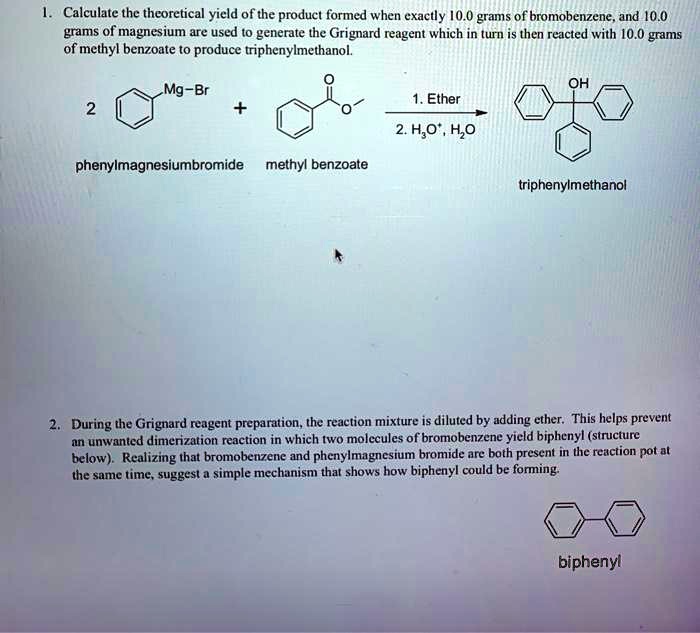 1. Calculate the theoretical yield of the product formed when exactly 10.0 grams of bromobenzene, and 10.0 grams of magnesium are used to generate the Grignard reagent which in turn is then reacted with 10.0 grams of methyl benzoate to produce triphenylmethanol.

2 [phenylmagnesiumbromide] + [methyl benzoate] –1. Ether / 2. H3O+, H2O–> [triphenylmethanol]

phenylmagnesiumbromide methyl benzoate triphenylmethanol

2. During the Grignard reagent preparation, the reaction mixture is diluted by adding ether. This helps prevent an unwanted dimerization reaction in which two molecules of bromobenzene yield biphenyl (structure below). Realizing that bromobenzene and phenylmagnesium bromide are both present in the reaction pot at the same time, suggest a simple mechanism that shows how biphenyl could be forming.

[biphenyl]
biphenyl