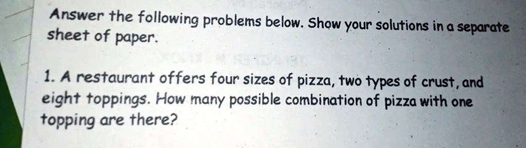 Answer the following problems below. Show your solutions in a separate sheet of paper.
1. A restaurant offers four sizes of pizza, two types of crust, and eight toppings. How many possible combination of pizza with one topping are there?