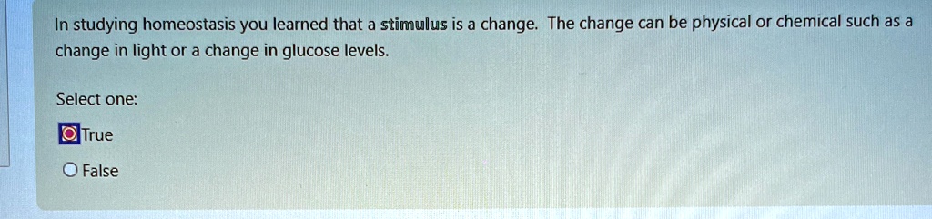 In studying homeostasis you learned that a stimulus is a change. The change can be physical or chemical such as a change in light or a change in glucose levels.
Select one:
True
False