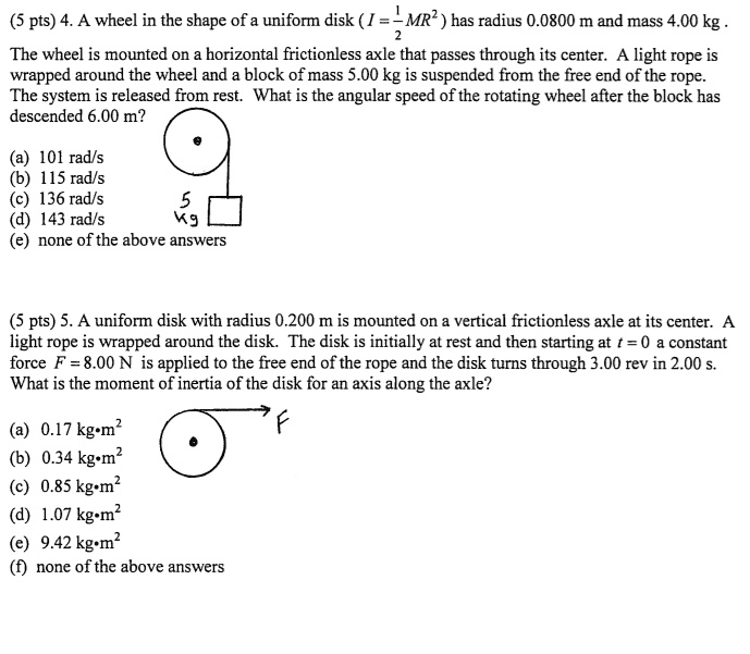 4. A wheel in the shape of a uniform disk ( I = 1/2 MR^2 ) has radius 0.0800 m and mass 4.00 kg .
The wheel is mounted on a horizontal frictionless axle that passes through its center. A light rope is wrapped around the wheel and a block of mass 5.00 kg is suspended from the free end of the rope.
The system is released from rest. What is the angular speed of the rotating wheel after the block has
descended 6.00 m?
(a) 101 rad/s
(b) 115 rad/s
(c) 136 rad/s
(d) 143 rad/s
(e) none of the above answers

5. A uniform disk with radius 0.200 m is mounted on a vertical frictionless axle at its center. A light rope is wrapped around the disk. The disk is initially at rest and then starting at t = 0 a constant force F = 8.00 N is applied to the free end of the rope and the disk turns through 3.00 rev in 2.00 s.
What is the moment of inertia of the disk for an axis along the axle?
(a) 0.17 kg•m^2
(b) 0.34 kg•m^2
(c) 0.85 kg•m^2
(d) 1.07 kg•m^2
(e) 9.42 kg•m^2
(f) none of the above answers