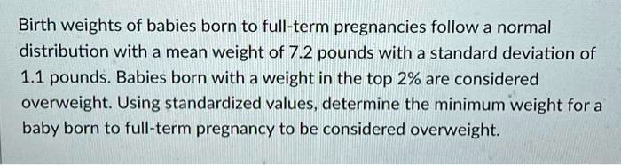 Birth weights of babies born to full-term pregnancies follow a normal distribution with a mean weight of 7.2 pounds with a standard deviation of 1.1 pounds. Babies born with a weight in the top 2% are considered overweight. Using standardized values, determine the minimum weight for a baby born to full-term pregnancy to be considered overweight.