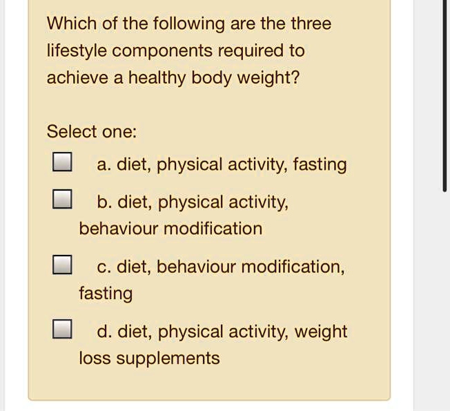 Which of the following are the three
lifestyle components required to
achieve a healthy body weight?
Select one:
a. diet, physical activity, fasting
b. diet, physical activity,
behaviour modification
c. diet, behaviour modification,
fasting
d. diet, physical activity, weight
loss supplements