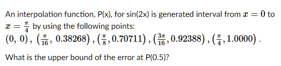 An interpolation function, P(x), for sin(2x) is generated interval from x = 0 to x = fracpi4 by using the following points:
(0, 0), (fracpi16, 0.38268), (fracpi8, 0.70711), (frac3pi16, 0.92388), (fracpi4, 1.0000).
What is the upper bound of the error at P(0.5)?