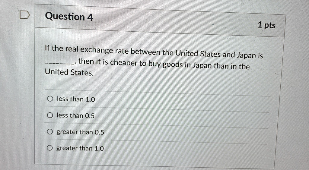 Question 4
1 pts
If the real exchange rate between the United States and Japan is
then it is cheaper to buy goods in Japan than in the
United States.
less than 1.0
less than 0.5
greater than 0.5
greater than 1.0