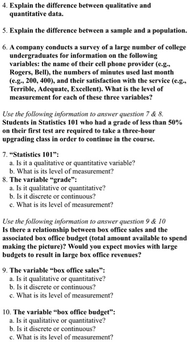 4. Explain the difference between qualitative and quantitative data.

5. Explain the difference between a sample and a population.

6. A company conducts a survey of a large number of college undergraduates for information on the following variables: the name of their cell phone provider (e.g., Rogers, Bell), the numbers of minutes used last month (e.g., 200, 400), and their satisfaction with the service (e.g., Terrible, Adequate, Excellent). What is the level of measurement for each of these three variables?

Use the following information to answer question 7     8.
Students in Statistics 101 who had a grade of less than 50% on their first test are required to take a three-hour upgrading class in order to continue in the course.

7. "Statistics 101":
a. Is it a qualitative or quantitative variable?
b. What is its level of measurement?
8. The variable "grade":
a. Is it qualitative or quantitative?
b. Is it discrete or continuous?
c. What is its level of measurement?

Use the following information to answer question 9     10
Is there a relationship between box office sales and the associated box office budget (total amount available to spend making the picture)? Would you expect movies with large budgets to result in large box office revenues?

9. The variable "box office sales":
a. Is it qualitative or quantitative?
b. Is it discrete or continuous?
c. What is its level of measurement?

10. The variable "box office budget":
a. Is it qualitative or quantitative?
b. Is it discrete or continuous?
c. What is its level of measurement?