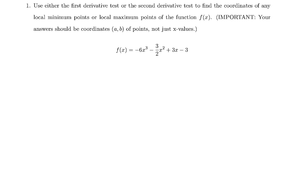 1. Use either the first derivative test or the second derivative test to find the coordinates of any local minimum points or local maximum points of the function f(x). (IMPORTANT: Your answers should be coordinates (a, b) of points, not just x-values.)
f(x) = -6x^3 - frac32x^2 + 3x - 3
