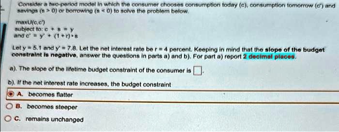 Consider a two-period model in which the consumer chooses consumption today (c), consumption tomorrow (c') and savings (s > 0) or borrowing (s < 0) to solve the problem below.

maxU(c,c')
subject to: c + s = y
and c' = y' + (1+r)*s

Let y = 5.1 and y' = 7.8. Let the net interest rate be r = 4 percent. Keeping in mind that the slope of the budget constraint is negative, answer the questions in parts a) and b). For part a) report 2 decimal places.

a). The slope of the lifetime budget constraint of the consumer is .

b). If the net interest rate increases, the budget constraint

A. becomes flatter
B. becomes steeper
C. remains unchanged