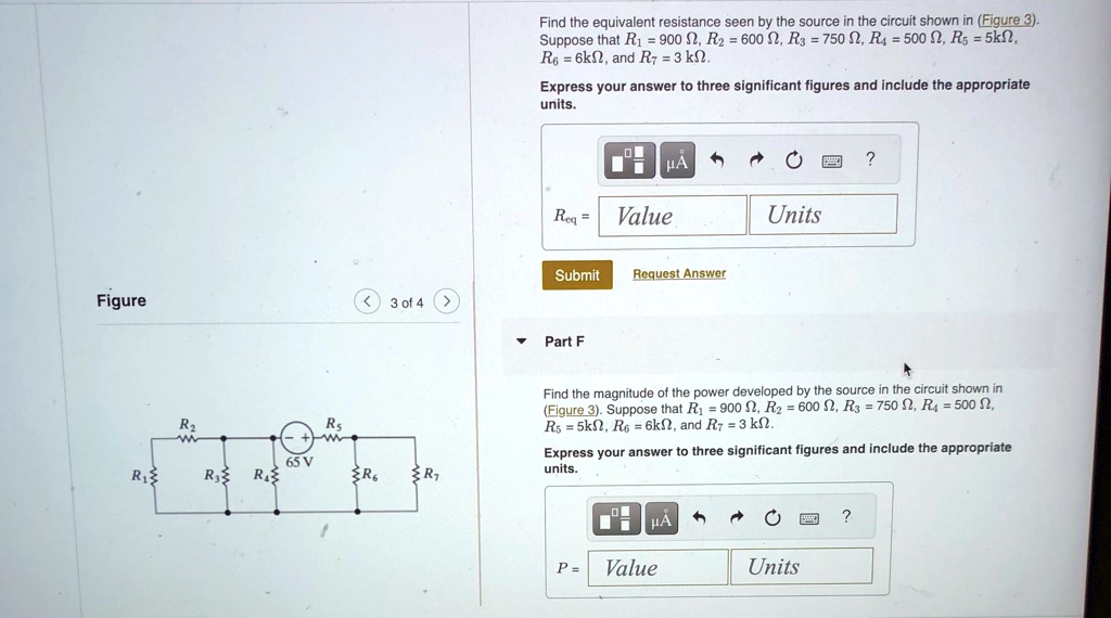 Find the equivalent resistance seen by the source in the circuit shown in (Figure 3).
Suppose that R1 = 900 Ω, R2 = 600 Ω, R3 = 750 Ω, R4 = 500 Ω, R5 = 5kΩ,
R6 = 6kΩ, and R7 = 3 kΩ.
Express your answer to three significant figures and include the appropriate
units.
Req = Value Units
Submit Request Answer
Part F
Find the magnitude of the power developed by the source in the circuit shown in
(Figure 3). Suppose that R1 = 900 Ω, R2 = 600 Ω, R3 = 750 Ω, R4 = 500 Ω,
R5 = 5kΩ, R6 = 6kΩ, and R7 = 3 kΩ.
Express your answer to three significant figures and include the appropriate
units.
P = Value Units